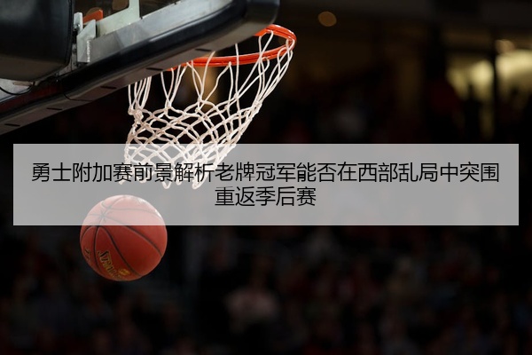 勇士附加赛前景解析老牌冠军能否在西部乱局中突围重返季后赛
