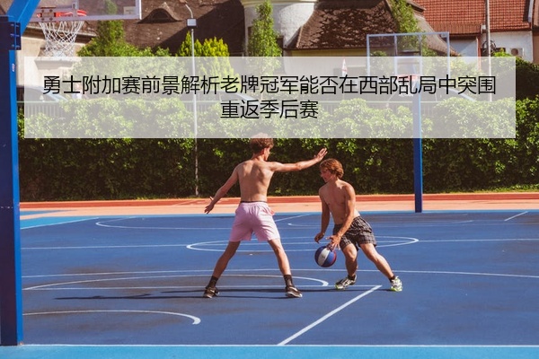 勇士附加赛前景解析老牌冠军能否在西部乱局中突围重返季后赛