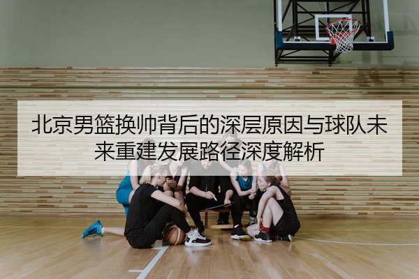 北京男篮换帅背后的深层原因与球队未来重建发展路径深度解析
