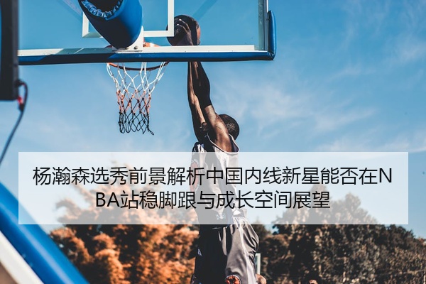 杨瀚森选秀前景解析中国内线新星能否在NBA站稳脚跟与成长空间展望