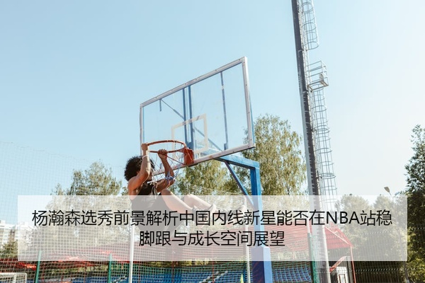 杨瀚森选秀前景解析中国内线新星能否在NBA站稳脚跟与成长空间展望
