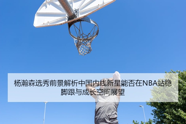 杨瀚森选秀前景解析中国内线新星能否在NBA站稳脚跟与成长空间展望