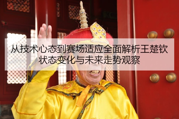从技术心态到赛场适应全面解析王楚钦状态变化与未来走势观察