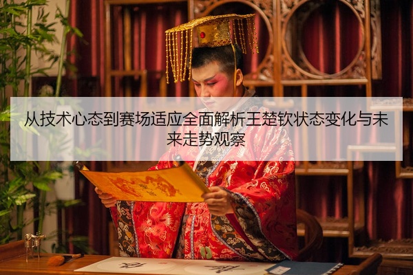 从技术心态到赛场适应全面解析王楚钦状态变化与未来走势观察