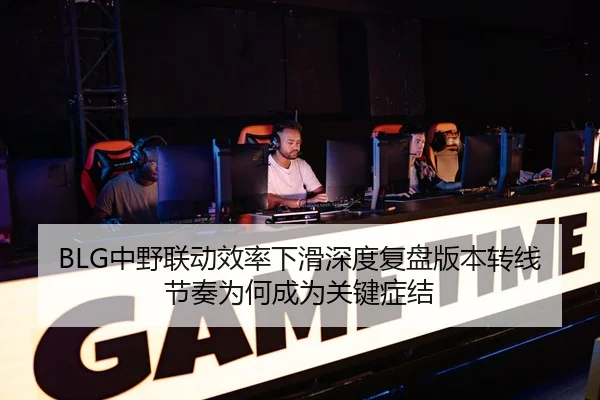 BLG中野联动效率下滑深度复盘版本转线节奏为何成为关键症结