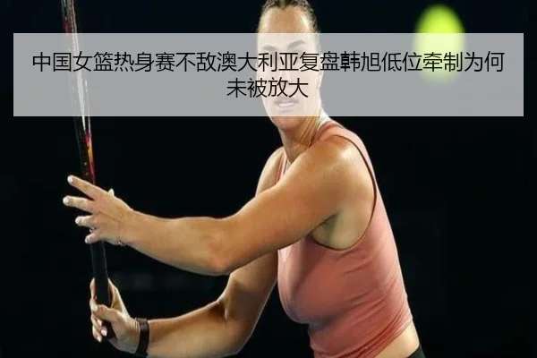 中国女篮热身赛不敌澳大利亚复盘韩旭低位牵制为何未被放大